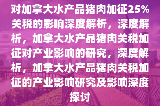 对加拿大水产品猪肉加征25%关税的影响深度解析，深度解析，加拿大水产品猪肉关税加征对产业影响的研究，深度解析，加拿大水产品猪肉关税加征的产业影响研究及影响深度探讨
