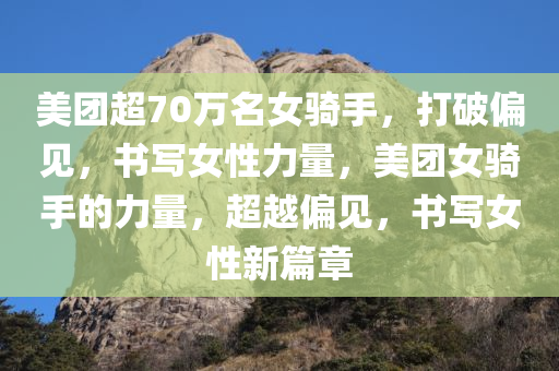 美团超70万名女骑手，打破偏见，书写女性力量，美团女骑手的力量，超越偏见，书写女性新篇章