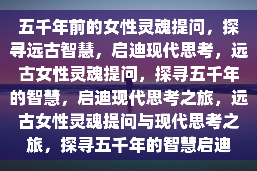 五千年前的女性灵魂提问，探寻远古智慧，启迪现代思考，远古女性灵魂提问，探寻五千年的智慧，启迪现代思考之旅，远古女性灵魂提问与现代思考之旅，探寻五今晚必出三肖2025_2025新澳门精准免费提供·精确判断千年的智慧启迪