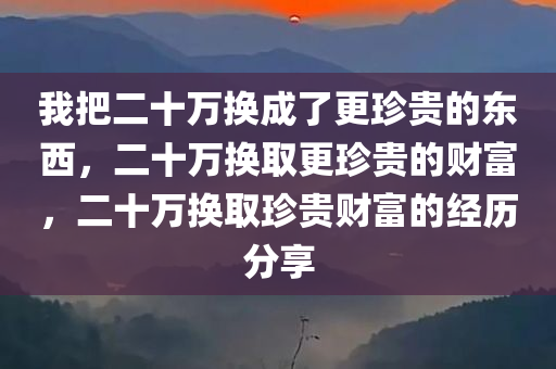 我把二十万换成了更珍贵的东西，二十万换取更珍贵的财富，二十万换取珍贵财富的经历分享今晚必出三肖2025_2025新澳门精准免费提供·精确判断