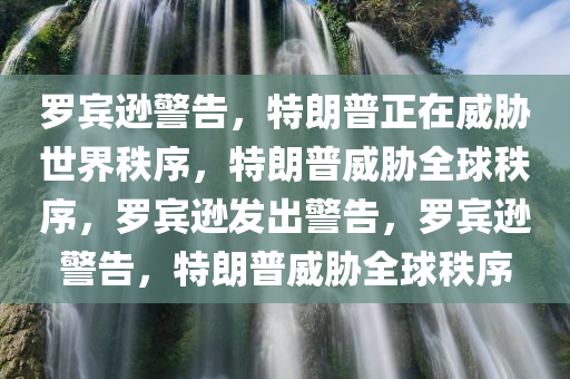 罗宾逊警告，特朗普正在威胁世界秩序，特朗普威胁全球秩序，罗宾逊发出警告，罗宾逊警告，特朗普威胁全球秩序今晚必出三肖2025_2025新澳门精准免费提供·精确判断