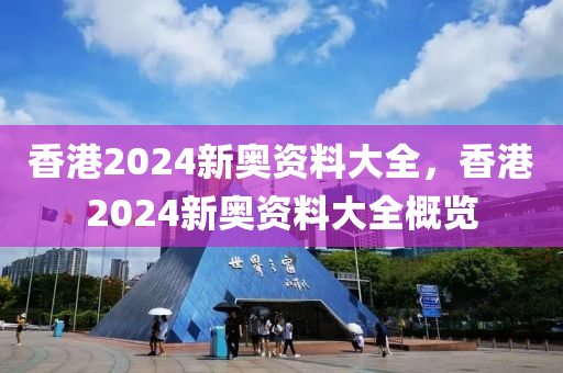 香港2024新奥资料大全，香港2024新奥资料大全概览今晚必出三肖2025_2025新澳门精准免费提供·精确判断
