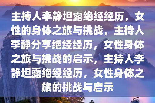 主持人李静坦露绝经经历，女性的身体之旅与挑战，主持人李静分享绝经经历，女性身体之旅与挑战的启示，主持人李静坦露绝经经历，女性身体之旅的挑战与启示