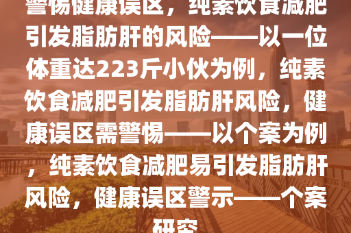 警惕健康误区，纯素饮食减肥引发脂肪肝的风险——以一位体重达223斤小伙为例，纯素饮食减肥引发脂肪肝风险，健康误区需警惕——以个案为例，纯素饮食减肥易引发脂肪肝风险，健康误区警示——个案研究今晚必出三肖2025_2025新澳门精准免费提供·精确判断