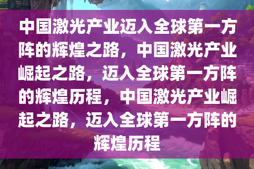 中国激光产业迈入全球第一方阵的辉煌之路，中国激光产业崛起之路，迈入全球第一方阵的辉煌历程，今晚必出三肖2025_2025新澳门精准免费提供·精确判断中国激光产业崛起之路，迈入全球第一方阵的辉煌历程