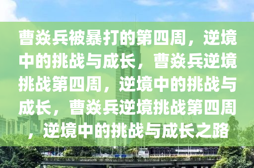 曹焱兵被暴打的第四周，逆境中的挑战与成长，曹焱兵逆境挑战第四周，逆境中的挑战与成长，曹焱兵逆境挑战第四周，逆境中的挑战与成长之路
