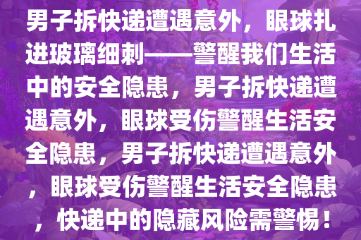 男子拆快递遭遇意外，眼球扎进玻璃细刺——警醒我们生活中的安全隐患，男子拆快递遭遇意外，眼球受伤警醒生活安全隐患，男子拆快递遭遇意外，眼球受伤警醒生活安全隐患，快递中的隐藏风险需警惕！今晚必出三肖2025_2025新澳门精准免费提供·精确判断