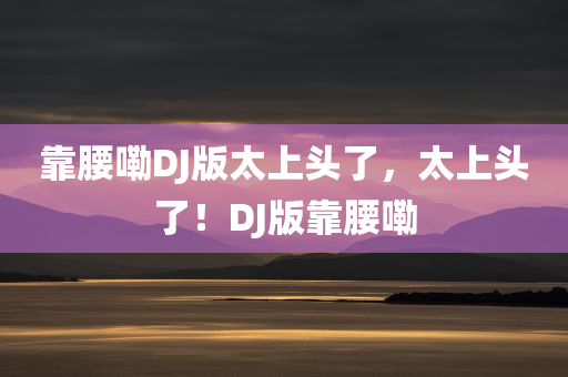 靠腰嘞DJ版太上头了，太上头了！DJ版靠腰嘞今晚必出三肖2025_2025新澳门精准免费提供·精确判断