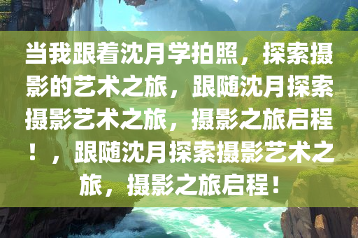 当我跟着沈月学拍照，探索摄影的艺术之旅今晚必出三肖2025_2025新澳门精准免费提供·精确判断，跟随沈月探索摄影艺术之旅，摄影之旅启程！，跟随沈月探索摄影艺术之旅，摄影之旅启程！