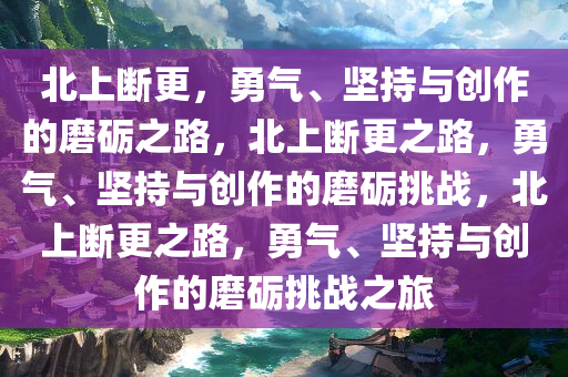 北上断更，勇气、坚持与创作的磨砺之路，北上断更之路，勇气、坚持与创作的磨砺挑战，北上断更之路，勇气、坚持与创作的磨砺挑战之旅