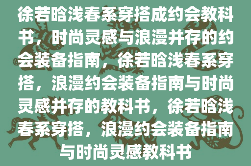 徐若晗浅春系穿搭成约会教科书，时尚灵感与浪漫并存的约会装备指南，徐若晗浅春系穿搭，浪漫约会装备指南与时尚灵感并存的教科书，徐若晗浅春系穿搭，浪漫约会装备指南与时尚灵感教科书今晚必出三肖2025_2025新澳门精准免费提供·精确判断