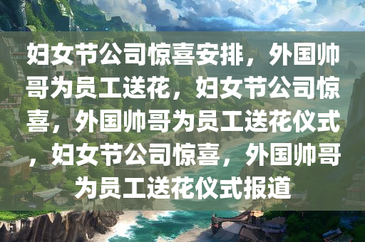 妇女节公司惊喜安排，外国帅哥为员工送花，妇女节公司惊喜，外国帅哥为员工送花仪式，妇女节公司惊喜，外国帅哥为员工送花仪式报道