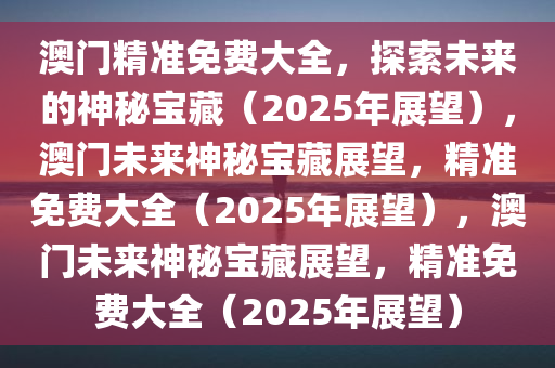 澳门精准免费大全，探索未来的神秘宝藏（2025年展望），澳门未来神秘宝藏展望，精准免费大全（2025年展望），澳门未来神秘宝藏展望，精准免费大全（2025年展望）
