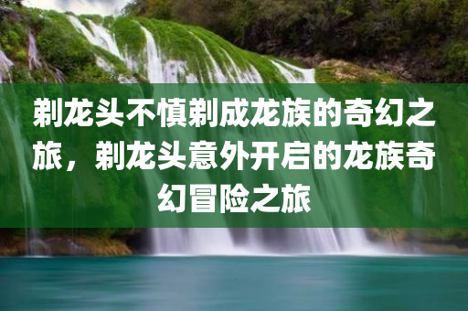 剃龙头不慎剃成龙族的奇幻之旅，剃龙头意外开启的龙族奇幻冒险之旅
