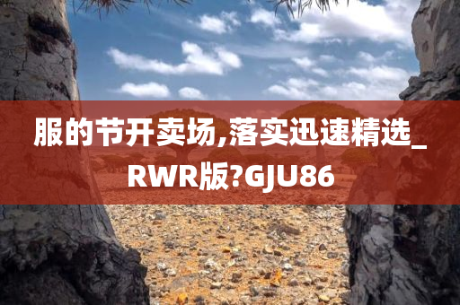 服的节开卖场,落实迅速精选_RWR版?GJU86