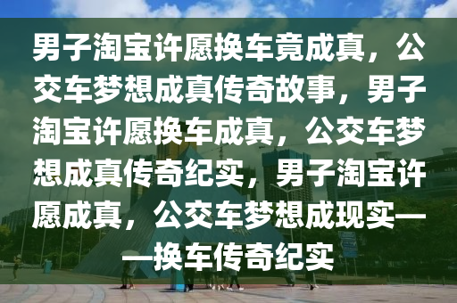 男子淘宝许愿换车竟成真，公交车梦想成真传奇故事，男子淘宝许愿换车成真，公交车梦想成真传奇纪实，男子淘宝许愿成真，公交车梦想成现实——换车传奇纪实