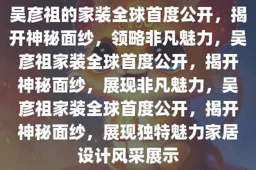吴彦祖的家装全球首度公开，揭开神秘面纱，领略非凡魅力，吴彦祖家装全球首度公开，揭开神秘面纱，展现非凡魅力，吴彦祖家装全球首度公开，揭开神秘面纱，展现独特魅力家居设计风采展示