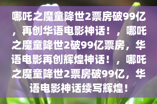 哪吒之魔童降世2票房破99亿，再创华语电影神话！，哪吒之魔童降世2破99亿票房，华语电影再创辉煌神话！，哪吒之魔童降世2票房破99亿，华语电影神话续写辉煌！