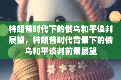 特朗普时代下的俄乌和平谈判展望，特朗普时代背景下的俄乌和平谈判前景展望