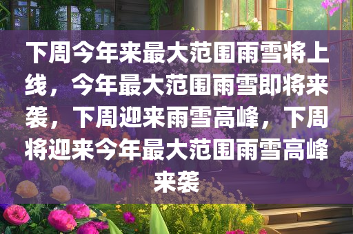 下周今年来最大范围雨雪将上线，今年最大范围雨雪即将来袭，下周迎来雨雪高峰，下周将迎来今年最大范围雨雪高峰来袭