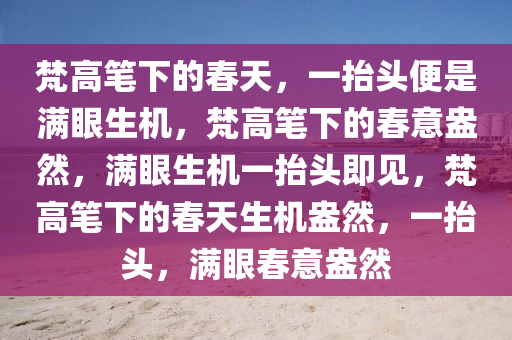 梵高笔下的春天，一抬头便是满眼生机，梵高笔下的春意盎然，满眼生机一抬头即见，梵高笔下的春天生机盎然，一抬头，满眼春意盎然