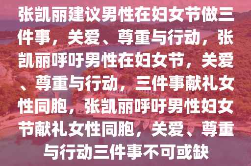 张凯丽建议男性在妇女节做三件事，关爱、尊重与行动，张凯丽呼吁男性在妇女节，关爱、尊重与行动，三件事献礼女性同胞，张凯丽呼吁男性妇女节献礼女性同胞，关爱、尊重与行动三件事不可或缺