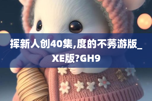 挥新人创40集,度的不莠游版_XE版?GH9