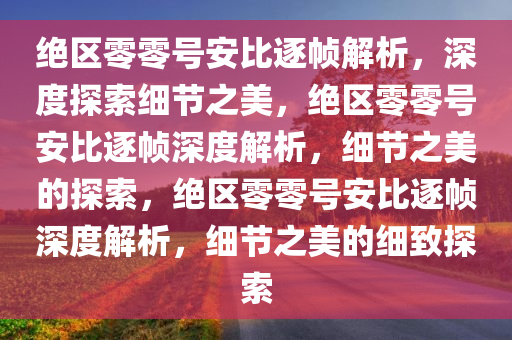 绝区零零号安比逐帧解析，深度探索细节之美，绝区零零号安比逐帧深度解析，细节之美的探索，绝区零零号安比逐帧深度解析，细节之美的细致探索