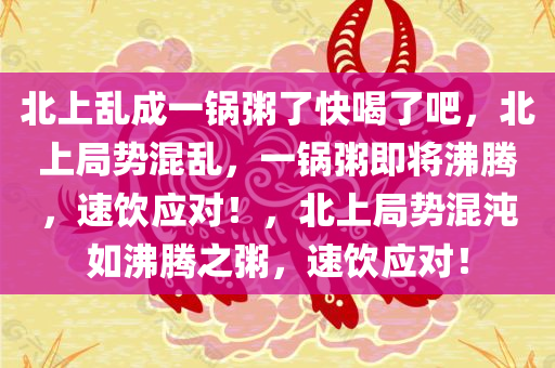 北上乱成一锅粥了快喝了吧，北上局势混乱，一锅粥即将沸腾，速饮应对！，北上局势混沌如沸腾之粥，速饮应对！