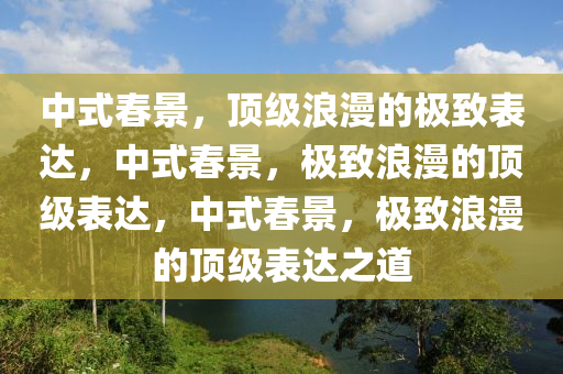 中式春景，顶级浪漫的极致表达，中式春景，极致浪漫的顶级表达，中式春景，极致浪漫的顶级表达之道