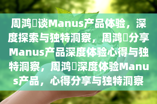 周鸿祎谈Manus产品体验，深度探索与独特洞察，周鸿祎分享Manus产品深度体验心得与独特洞察，周鸿祎深度体验Manus产品，心得分享与独特洞察