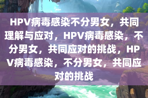 HPV病毒感染不分男女，共同理解与应对，HPV病毒感染，不分男女，共同应对的挑战，HPV病毒感染，不分男女，共同应对的挑战