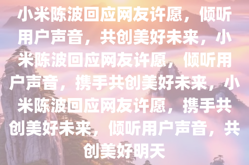 小米陈波回应网友许愿，倾听用户声音，共创美好未来，小米陈波回应网友许愿，倾听用户声音，携手共创美好未来，小米陈波回应网友许愿，携手共创美好未来，倾听用户声音，共创美好明天