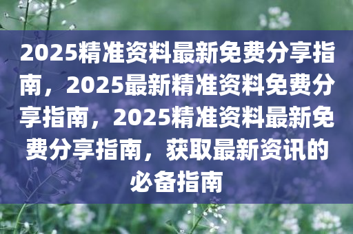 2025精准资料最新免费分享指南，2025最新精准资料免费分享指南，2025精准资料最新免费分享指南，获取最新资讯的必备指南