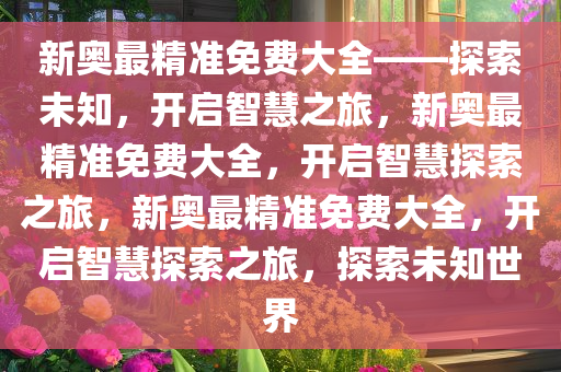 新奥最精准免费大全——探索未知，开启智慧之旅，新奥最精准免费大全，开启智慧探索之旅，新奥最精准免费大全，开启智慧探索之旅，探索未知世界今晚必出三肖2025_2025新澳门精准免费提供·精确判断