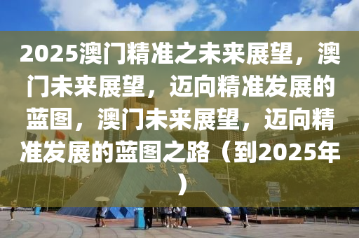 2025澳门精准之未来展望，澳门未来展望，迈向精准发展的蓝图，澳门未来展望，迈向精准发展的蓝图之路（到2025年）今晚必出三肖2025_2025新澳门精准免费提供·精确判断