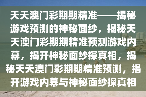 天天澳门彩期期精准——揭秘游戏预测的神秘面纱，揭秘天天澳门彩期期精准预测游戏内幕，揭开神秘今晚必出三肖2025_2025新澳门精准免费提供·精确判断面纱探真相，揭秘天天澳门彩期期精准预测，揭开游戏内幕与神秘面纱探真相