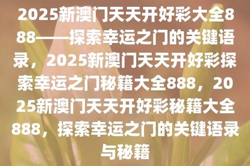 2025新澳门天天开好彩大全888——探索幸运之门的关键语录，2025新澳门天天开好彩探索幸运之门秘籍大全888，2025新澳门天天开好彩秘籍大全888，探索幸运之门的今晚必出三肖2025_2025新澳门精准免费提供·精确判断关键语录与秘籍