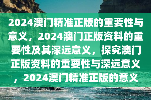 2024澳门精准正版的重要性与意义，2024澳门正版资料的重要性及其深远意义，探究澳门正版资料的重要性与深远意义，2024澳门精准正版的意义今晚必出三肖2025_2025新澳门精准免费提供·精确判断