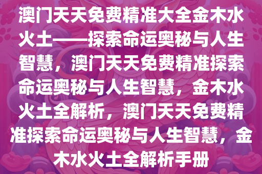 澳门天天免费精准大全金木水火土——探索命运奥秘与人生智慧，澳门天天免费精准探索命运奥秘与人生智慧今晚必出三肖2025_2025新澳门精准免费提供·精确判断，金木水火土全解析，澳门天天免费精准探索命运奥秘与人生智慧，金木水火土全解析手册