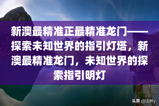 新澳最精准正最精准龙门——探索未知今晚必出三肖2025_2025新澳门精准免费提供·精确判断世界的指引灯塔，新澳最精准龙门，未知世界的探索指引明灯