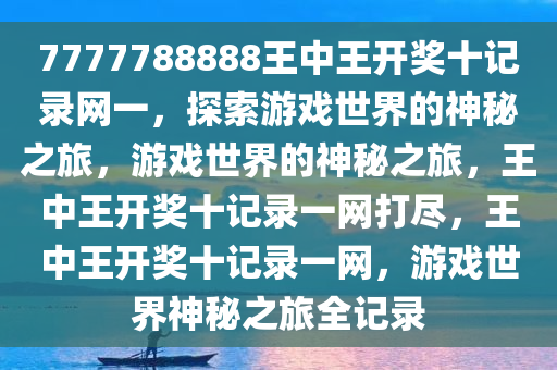 7777788888王中王开奖十记录网一，探索游戏世界的神秘之旅，游戏世界的神秘之旅，王中王开奖十记录一网打尽，王中王开奖十记录一网，游戏世界神秘之旅全记录