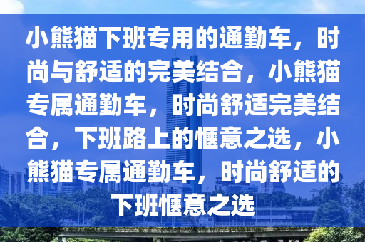 小熊猫下班专用的通勤车，时尚与舒适的完美结合，小熊猫专属通勤车，时尚舒适完美结合，下班路上的惬意之选，小熊猫专属通勤车，时尚舒适的下班惬意之选