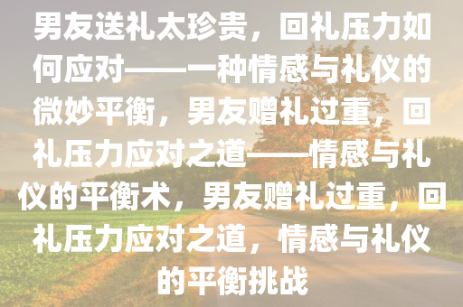 男友送礼太珍贵，回礼压力如何应对——一种情感与礼仪的微妙平衡，男友赠礼过重，回礼压力应对之道——情感与礼仪的平衡术，男友赠礼过重，回礼压力应对之道，情感与礼仪的平衡挑战
