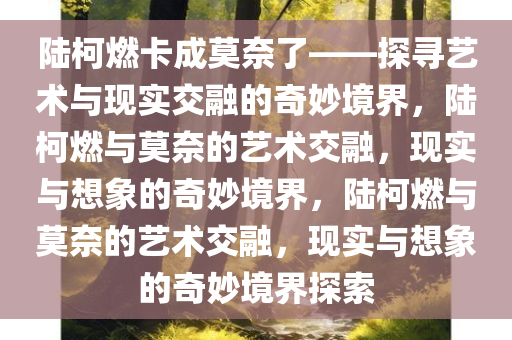 陆柯燃卡成莫奈了——探寻艺术与现实交融的奇妙境界，陆柯燃与莫奈的艺术交融，现实与想象的奇妙境界，陆柯燃与莫奈的艺术交融，现实与想象的奇妙境界探索