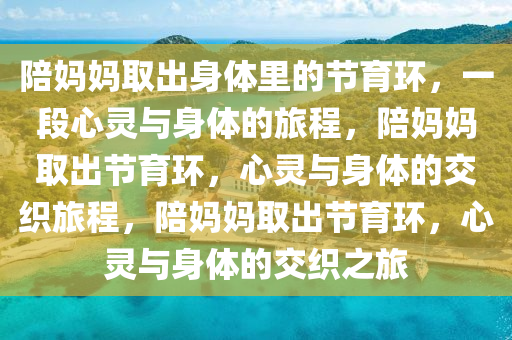 陪妈妈取出身体里的节育环，一段心灵与身体的旅程，陪妈妈取出节育环，心灵与身体的交织旅程，陪妈妈取出节育环，心灵与身体的交织之旅