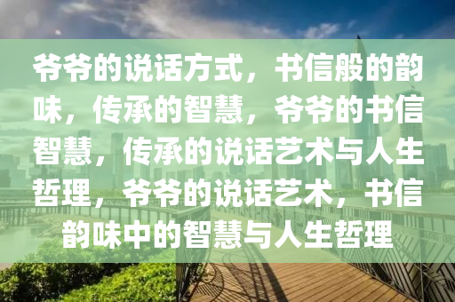 爷爷的说话方式，书信般的韵味，传承的智慧，爷爷的书信智慧，传承的说话艺术与人生哲理，爷爷的说话艺术，书信韵味中的智慧与人生哲理
