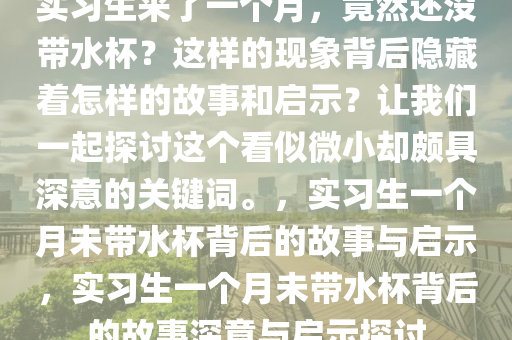 实习生来了一个月，竟然还没带水杯？这样的现象背后隐藏着怎样的故事和启示？让我们一起探讨这个看似微小却颇具深意的关键词。，实习生一个月未带水杯背后的故事与启示，实习生一个月未带水杯背后的故事深意与启示探讨