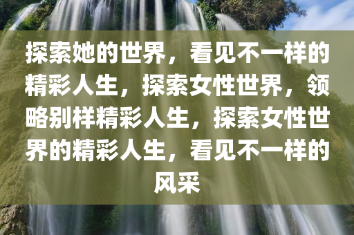 探索她的世界，看见不一样的精彩人生，探索女性世界，领略别样精彩人生，探索女性世界的精彩人生，看见不一样的风采