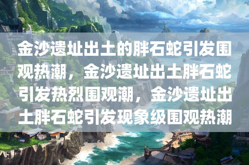 金沙遗址出土的胖石蛇引发围观热潮，金沙遗址出土胖石蛇引发热烈围观潮，金沙遗址出土胖石蛇引发现象级围观热潮